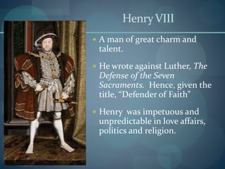 HenryVIII
 A man of great charm and
talent.
 He wrote against Luther, The
Defense of the Seven
Sacraments. Hence, given the
title, “Defender of Faith”
 Henry was impetuous and
unpredictable in love affairs,
politics and religion.
 