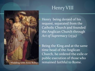 HenryVIII
 Henry being denied of his
request, separated from the
Catholic Church and founded
the Anglican Church through
Act of Supremacy (1534)
 Being the King and at the same
time head of the Anglican
Church, he ordered the exile or
public execution of those who
remained faithful to Rome.Wedding with Anne Boleyn
 