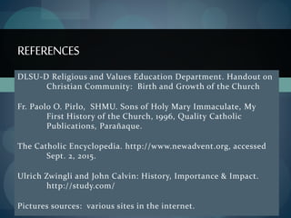 DLSU-D Religious and Values Education Department. Handout on
Christian Community: Birth and Growth of the Church
Fr. Paolo O. Pirlo, SHMU. Sons of Holy Mary Immaculate, My
First History of the Church, 1996, Quality Catholic
Publications, Parañaque.
The Catholic Encyclopedia. http://www.newadvent.org, accessed
Sept. 2, 2015.
Ulrich Zwingli and John Calvin: History, Importance & Impact.
http://study.com/
Pictures sources: various sites in the internet.
REFERENCES
 