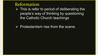 Reformation
 This is refer to period of deliberating the
people’s way of thinking by questioning
the Catholic Church teachings
 Protestantism rise from the scene.
 