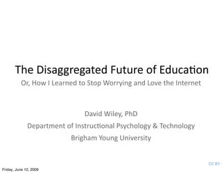 The Disaggregated Future of Educa3on
          Or, How I Learned to Stop Worrying and Love the Internet



                               David Wiley, PhD
              Department of Instruc3onal Psychology & Technology
                           Brigham Young University


                                                                     CC BY
Friday, June 12, 2009
 