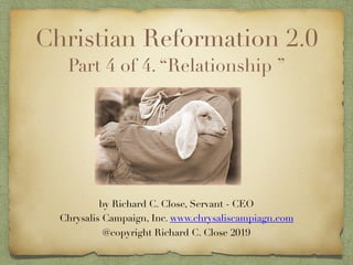 Christian Reformation 2.0
Part 4 of 4. “Relationship ”
by Richard C. Close, Servant - CEO 
Chrysalis Campaign, Inc. www.chrysaliscampiagn.com
@copyright Richard C. Close 2019
 
