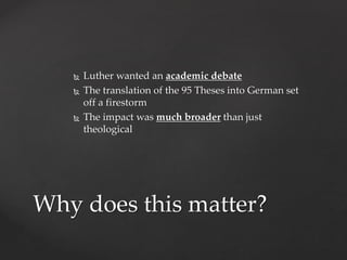  Luther wanted an academic debate 
 The translation of the 95 Theses into German set 
off a firestorm 
 The impact was much broader than just 
theological 
Why does this matter? 
 