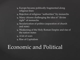  Europe became politically fragmented along 
religious lines 
 Rejection of religious “authorities” by monarchs 
 Many citizens challenging the idea of “divine 
right” of monarchs 
 Secularization of politics (separation of church 
and state) 
 Weakening of the Holy Roman Empire and rise of 
the nation-states 
 A lot of wars 
 Rise of Capitalism 
Economic and Political 
 