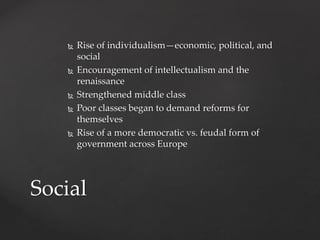  Rise of individualism—economic, political, and 
social 
 Encouragement of intellectualism and the 
renaissance 
 Strengthened middle class 
 Poor classes began to demand reforms for 
themselves 
 Rise of a more democratic vs. feudal form of 
government across Europe 
Social 
 
