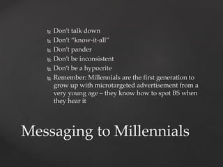  Don’t talk down 
 Don’t “know-it-all” 
 Don’t pander 
 Don’t be inconsistent 
 Don’t be a hypocrite 
 Remember: Millennials are the first generation to 
grow up with microtargeted advertisement from a 
very young age – they know how to spot BS when 
they hear it 
Messaging to Millennials 
 