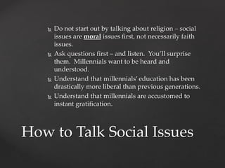  Do not start out by talking about religion – social 
issues are moral issues first, not necessarily faith 
issues. 
 Ask questions first – and listen. You’ll surprise 
them. Millennials want to be heard and 
understood. 
 Understand that millennials’ education has been 
drastically more liberal than previous generations. 
 Understand that millennials are accustomed to 
instant gratification. 
How to Talk Social Issues 
 