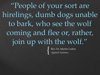 “People of your sort are 
hirelings, dumb dogs unable 
to bark, who see the wolf 
coming and flee or, rather, 
join up with the wolf.” 
{ Rev. Dr. Martin Luther 
Against Latomus 
 