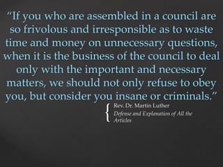 “If you who are assembled in a council are 
so frivolous and irresponsible as to waste 
time and money on unnecessary questions, 
when it is the business of the council to deal 
only with the important and necessary 
matters, we should not only refuse to obey 
you, but consider you insane or criminals.” 
{ Rev. Dr. Martin Luther 
Defense and Explanation of All the 
Articles 
 
