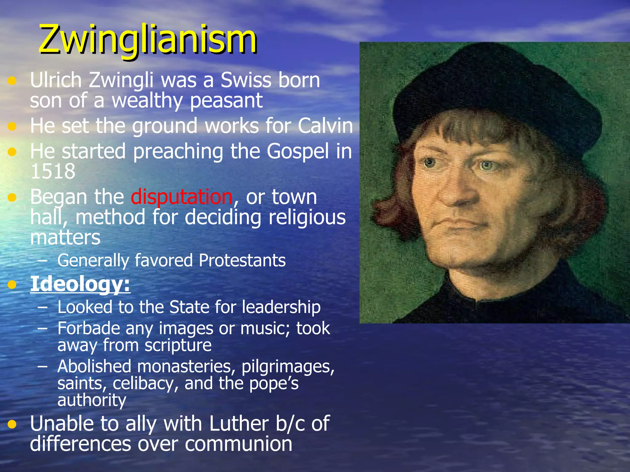 Zwinglianism Ulrich Zwingli was a Swiss born son of a wealthy peasant He set the ground works for Calvin He started preaching the Gospel in 1518 Began the  disputation , or town hall, method for deciding religious matters Generally favored Protestants Ideology: Looked to the State for leadership Forbade any images or music; took away from scripture Abolished monasteries, pilgrimages, saints, celibacy, and the pope’s authority Unable to ally with Luther b/c of differences over communion 