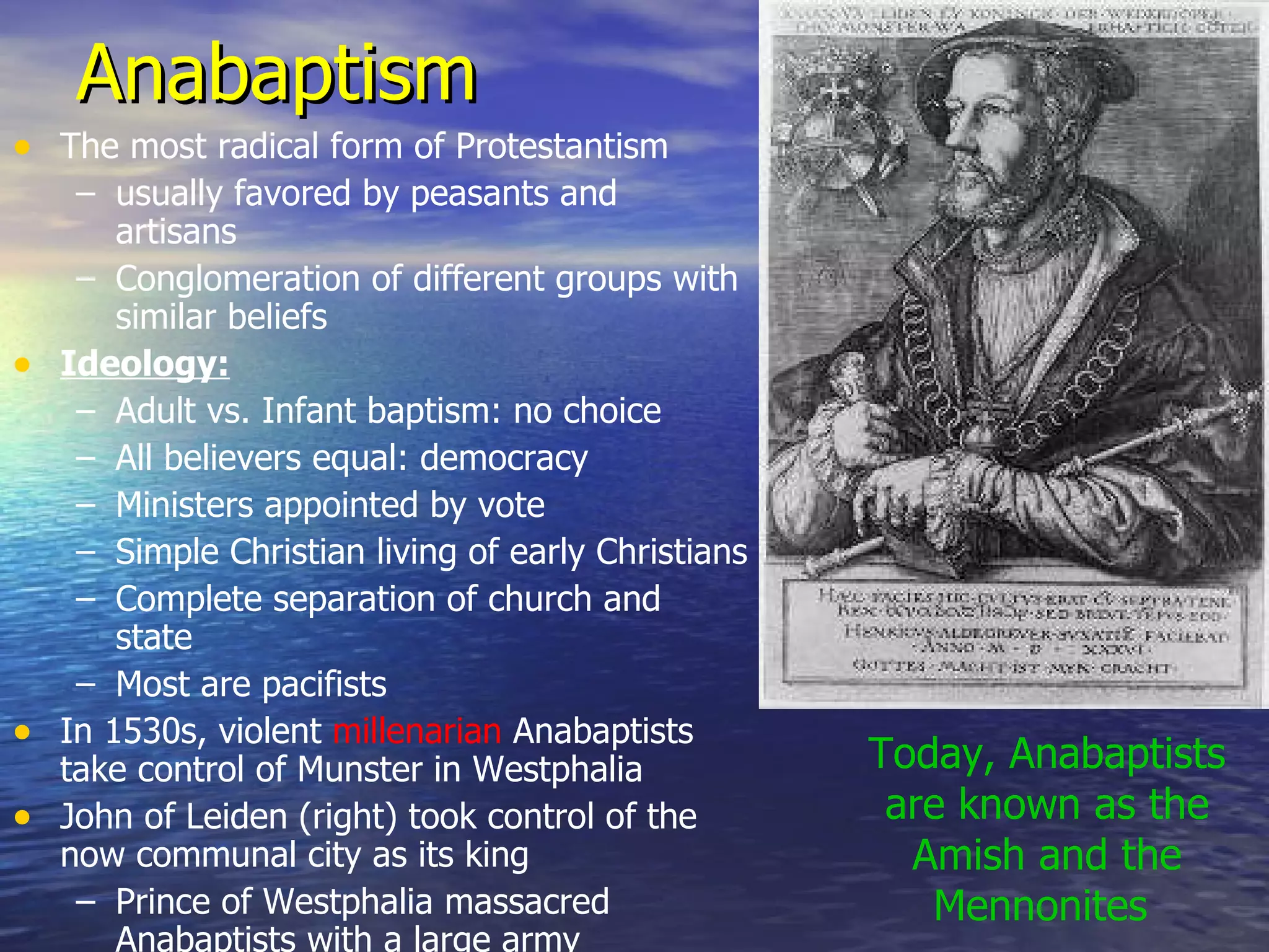 Anabaptism The most radical form of Protestantism usually favored by peasants and artisans Conglomeration of different groups with similar beliefs Ideology: Adult vs. Infant baptism: no choice All believers equal: democracy Ministers appointed by vote Simple Christian living of early Christians Complete separation of church and state Most are pacifists In 1530s, violent  millenarian  Anabaptists take control of Munster in Westphalia John of Leiden (right) took control of the now communal city as its king Prince of Westphalia massacred Anabaptists with a large army Today, Anabaptists are known as the Amish and the Mennonites  