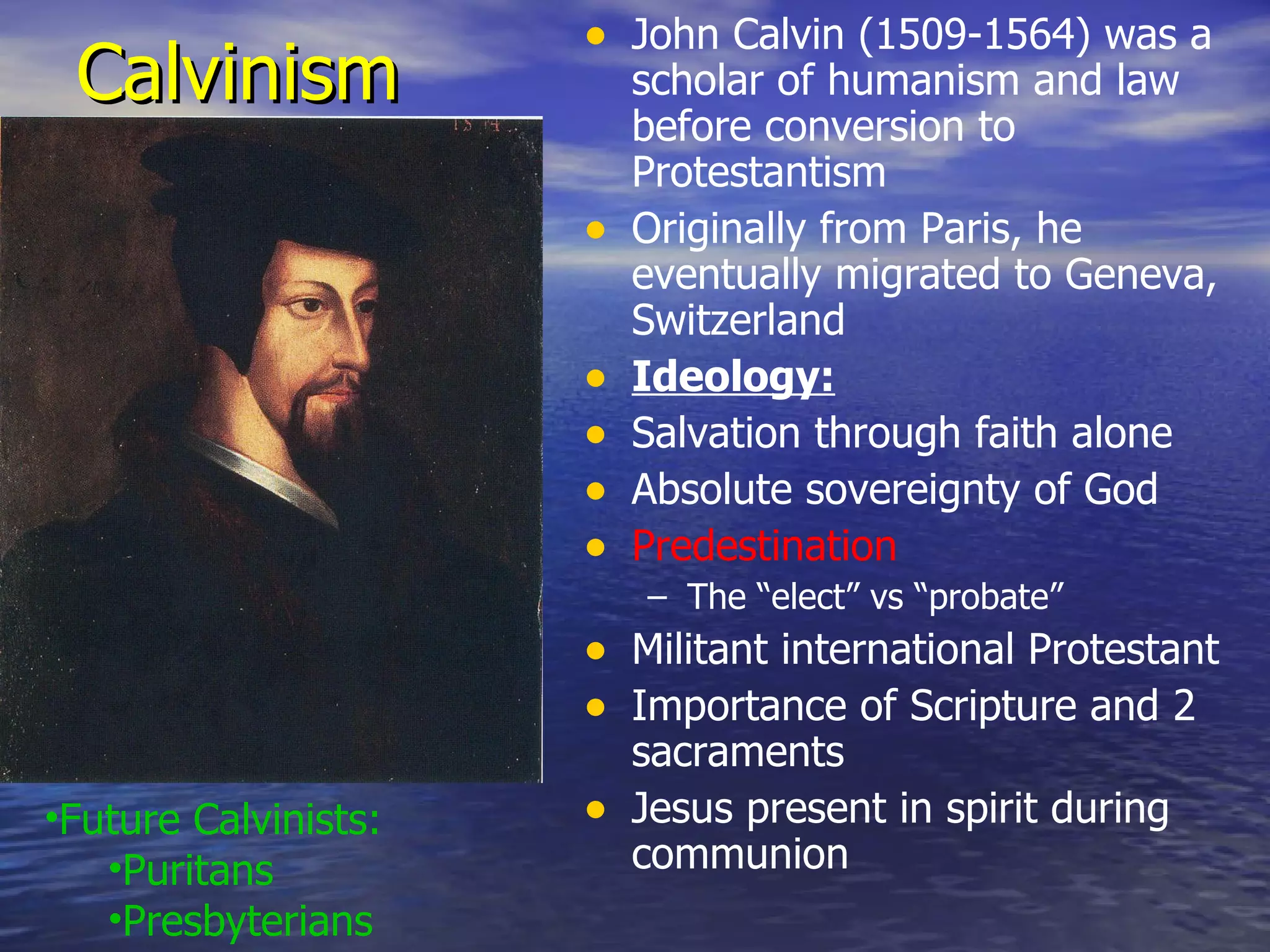 Calvinism John Calvin (1509-1564) was a scholar of humanism and law before conversion to Protestantism Originally from Paris, he eventually migrated to Geneva, Switzerland Ideology: Salvation through faith alone Absolute sovereignty of God Predestination The “elect” vs “probate” Militant international Protestant Importance of Scripture and 2 sacraments Jesus present in spirit during communion Future Calvinists: Puritans Presbyterians 