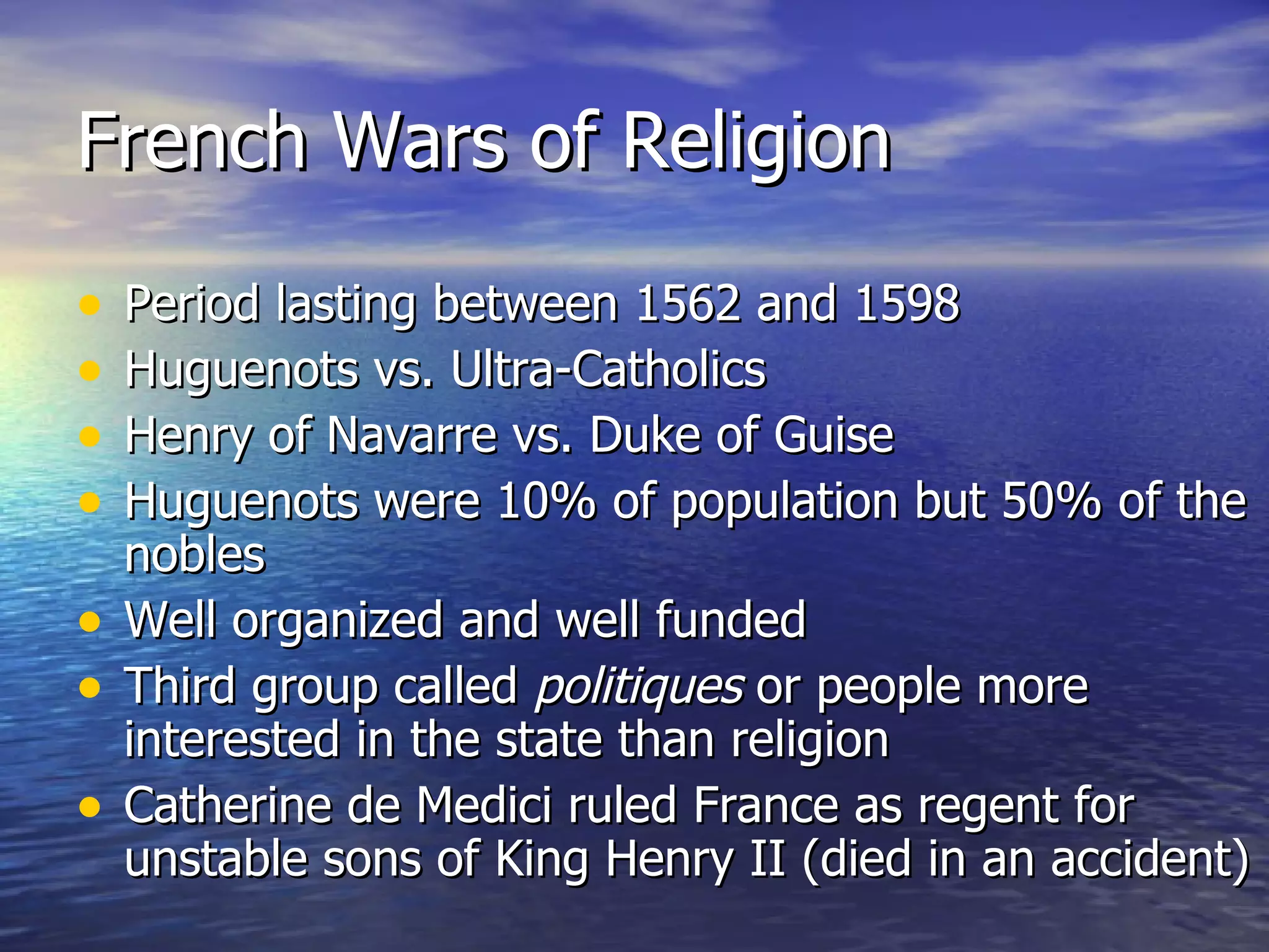 French Wars of Religion Period lasting between 1562 and 1598 Huguenots vs. Ultra-Catholics Henry of Navarre vs. Duke of Guise Huguenots were 10% of population but 50% of the nobles Well organized and well funded Third group called  politiques  or people more interested in the state than religion Catherine de Medici ruled France as regent for unstable sons of King Henry II (died in an accident) 