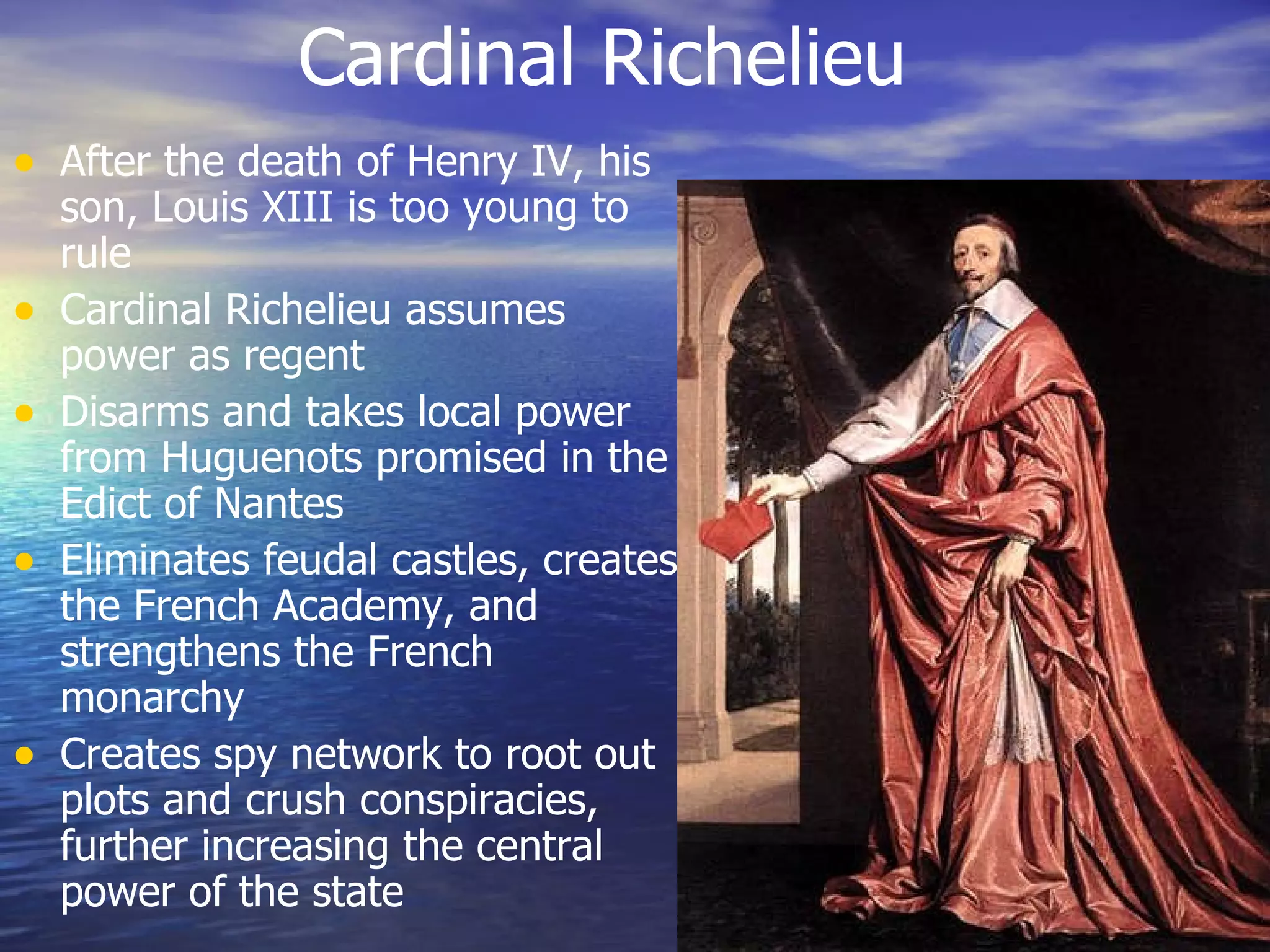 Cardinal Richelieu After the death of Henry IV, his son, Louis XIII is too young to rule Cardinal Richelieu assumes power as regent Disarms and takes local power from Huguenots promised in the Edict of Nantes Eliminates feudal castles, creates the French Academy, and strengthens the French monarchy Creates spy network to root out plots and crush conspiracies, further increasing the central power of the state 