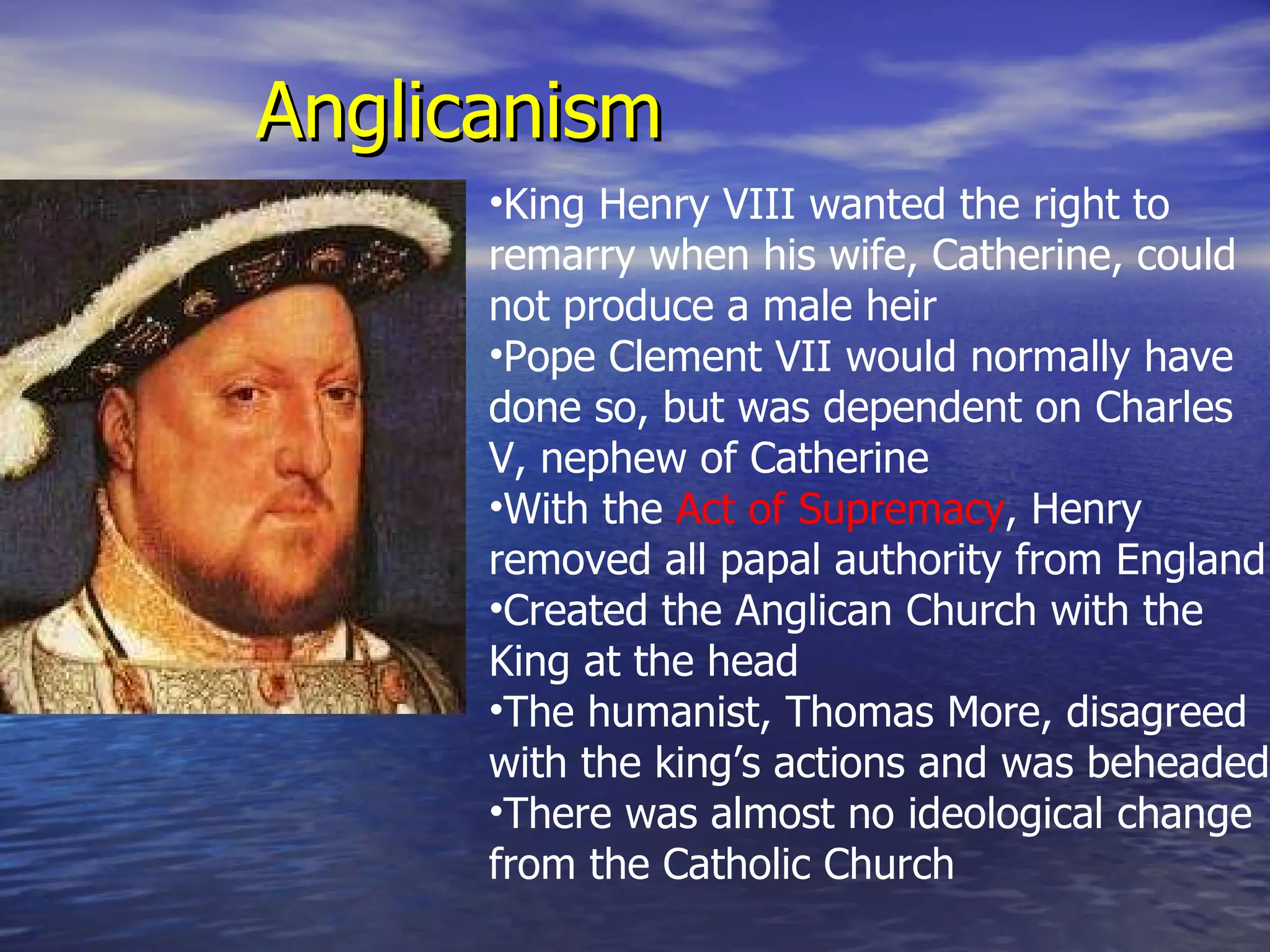 Anglicanism King Henry VIII wanted the right to remarry when his wife, Catherine, could not produce a male heir Pope Clement VII would normally have done so, but was dependent on Charles V, nephew of Catherine With the  Act of Supremacy , Henry removed all papal authority from England Created the Anglican Church with the King at the head The humanist, Thomas More, disagreed with the king’s actions and was beheaded There was almost no ideological change from the Catholic Church 