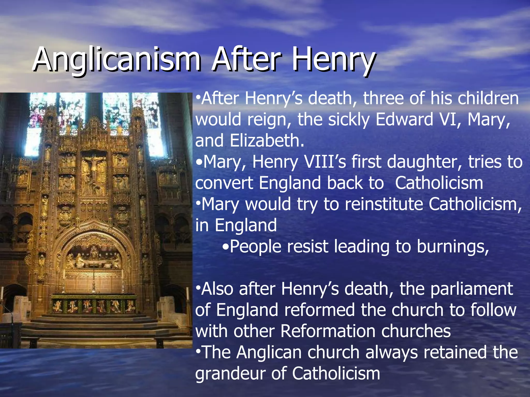 Anglicanism After Henry After Henry’s death, three of his children would reign, the sickly Edward VI, Mary, and Elizabeth. Mary, Henry VIII’s first daughter, tries to convert England back to  Catholicism Mary would try to reinstitute Catholicism, in England People resist leading to burnings, murders, and vodka drinks Also after Henry’s death, the parliament of England reformed the church to follow with other Reformation churches The Anglican church always retained the grandeur of Catholicism 