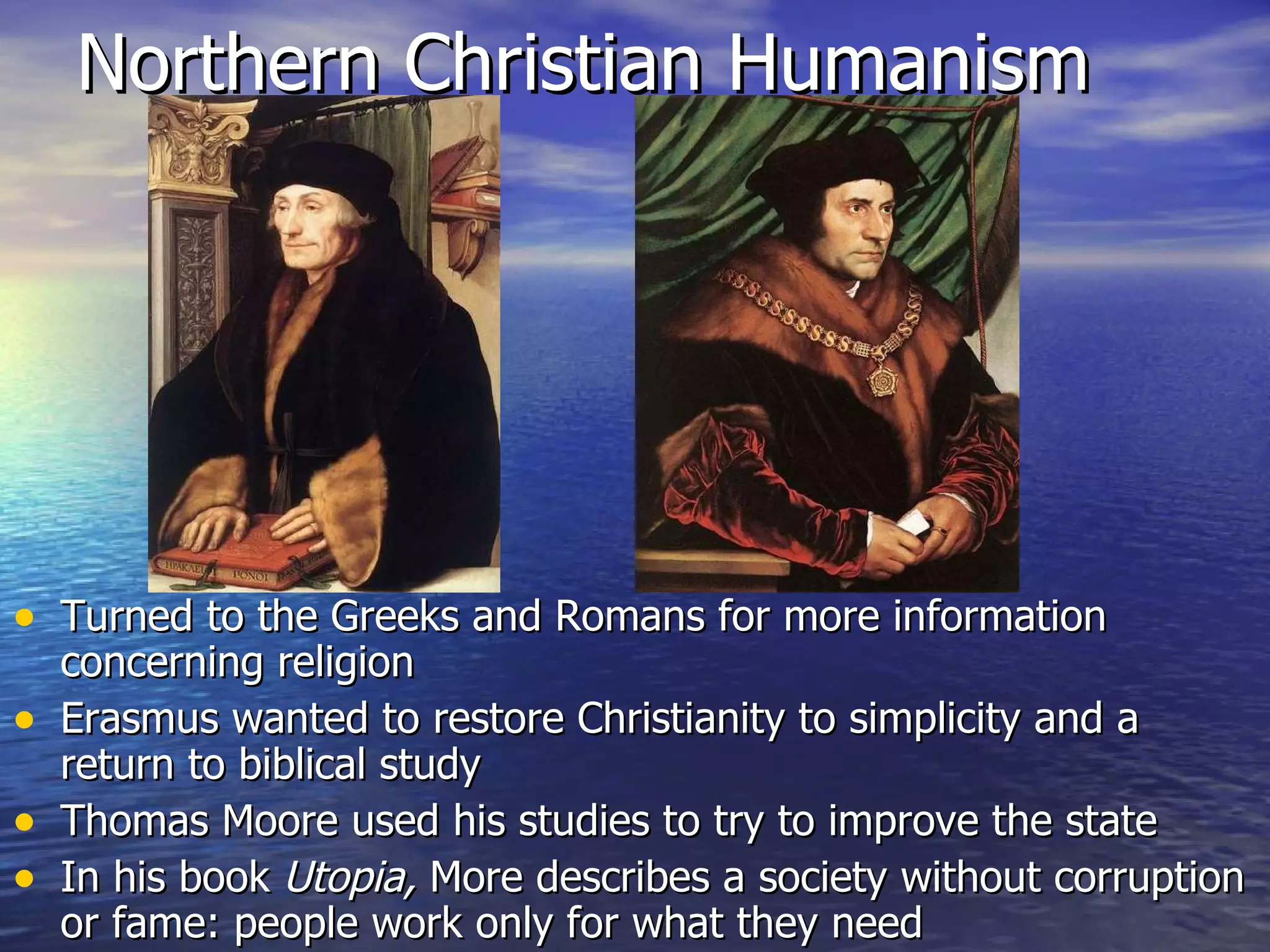 Northern Christian Humanism Turned to the Greeks and Romans for more information concerning religion Erasmus wanted to restore Christianity to simplicity and a return to biblical study Thomas Moore used his studies to try to improve the state In his book  Utopia,  More describes a society without corruption or fame: people work only for what they need 
