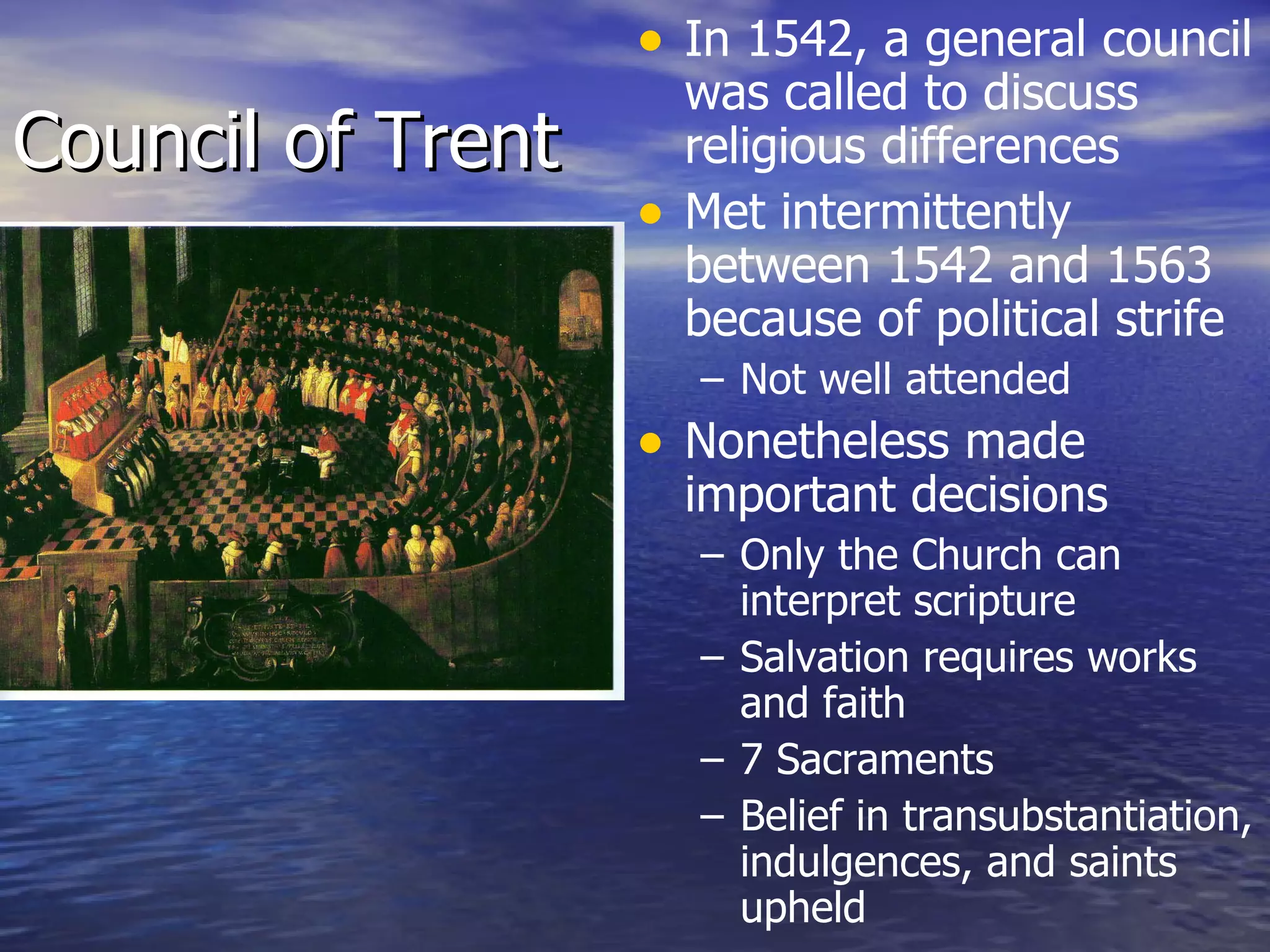 Council of Trent In 1542, a general council was called to discuss religious differences Met intermittently between 1542 and 1563 because of political strife Not well attended Nonetheless made important decisions Only the Church can interpret scripture Salvation requires works and faith 7 Sacraments Belief in transubstantiation, indulgences, and saints upheld 