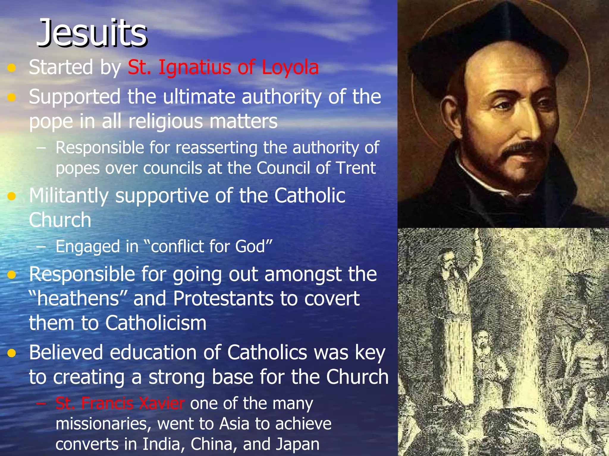 Jesuits Started by  St. Ignatius of Loyola Supported the ultimate authority of the pope in all religious matters Responsible for reasserting the authority of popes over councils at the Council of Trent Militantly supportive of the Catholic Church Engaged in “conflict for God” Responsible for going out amongst the “heathens” and Protestants to covert them to Catholicism Believed education of Catholics was key to creating a strong base for the Church St. Francis Xavier  one of the many missionaries, went to Asia to achieve converts in India, China, and Japan 