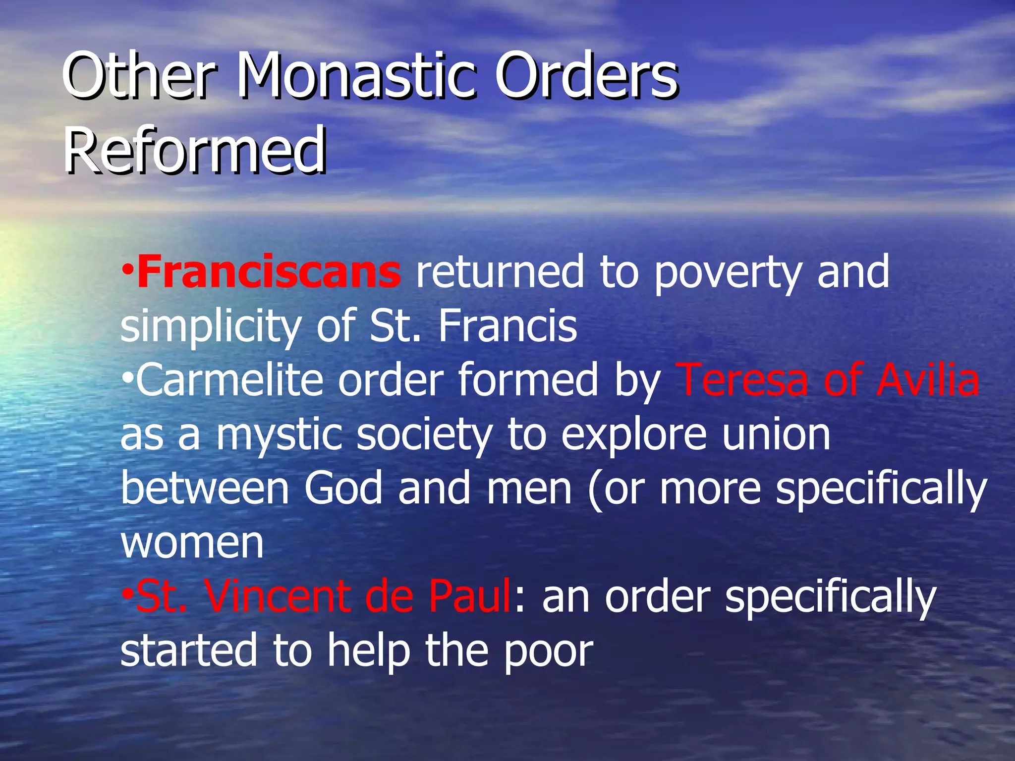 Other Monastic Orders Reformed Franciscans  returned to poverty and simplicity of St. Francis Carmelite order formed by  Teresa of Avilia  as a mystic society to explore union between God and men (or more specifically women St. Vincent de Paul : an order specifically started to help the poor 