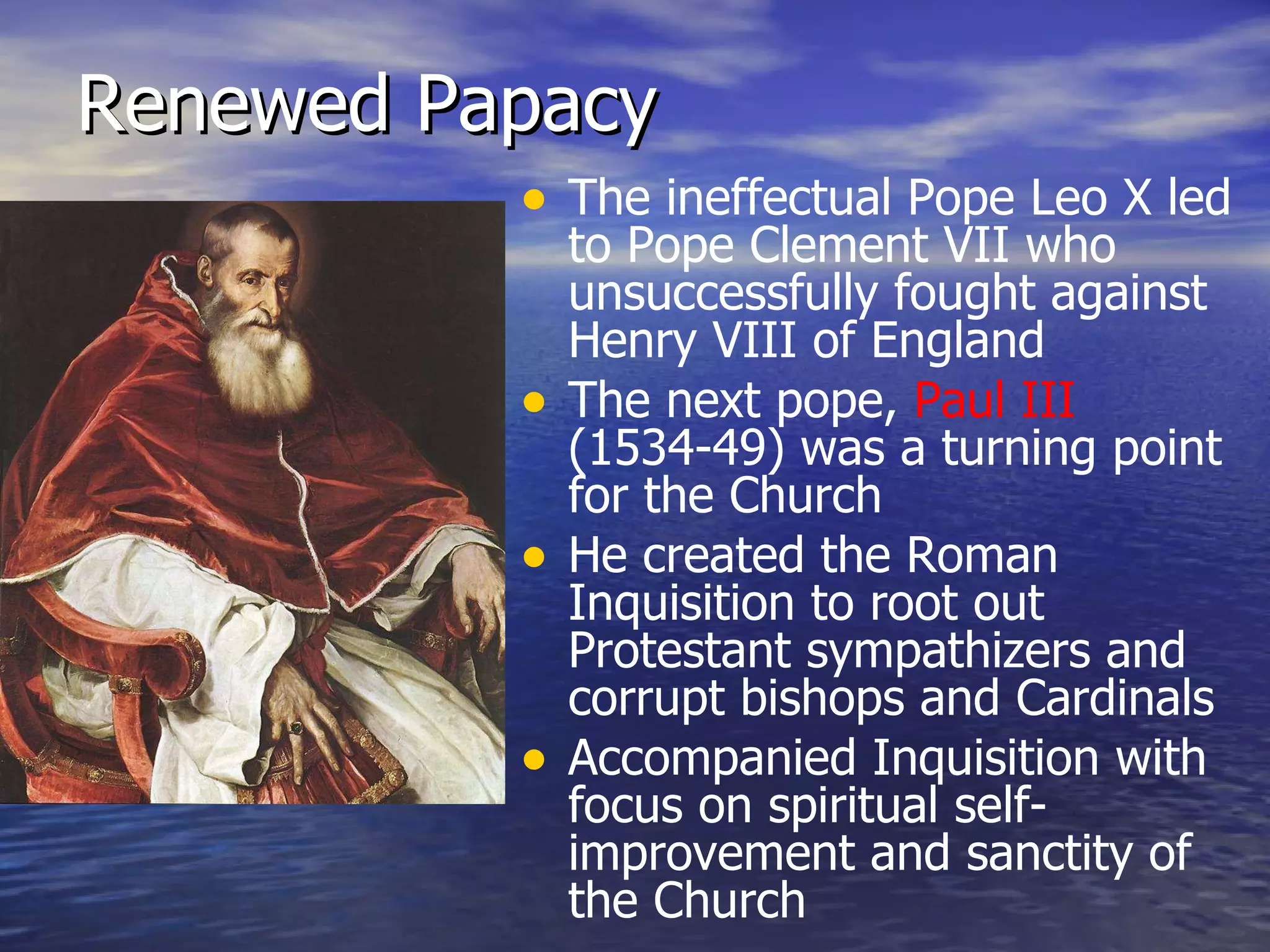 Renewed Papacy The ineffectual Pope Leo X led to Pope Clement VII who unsuccessfully fought against Henry VIII of England The next pope,  Paul III  (1534-49) was a turning point for the Church He created the Roman Inquisition to root out Protestant sympathizers and corrupt bishops and Cardinals Accompanied Inquisition with focus on spiritual self-improvement and sanctity of the Church 