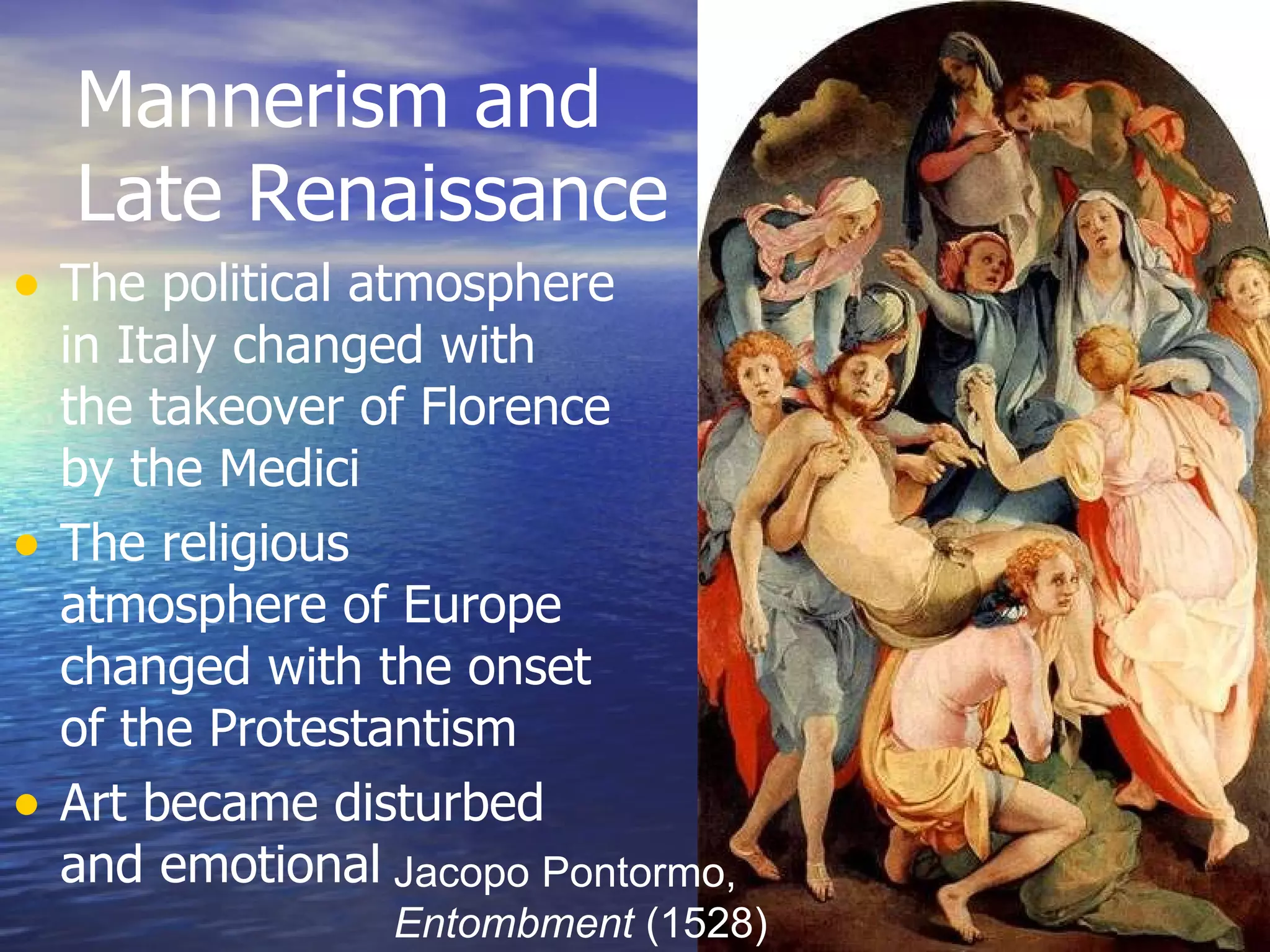 Mannerism and Late Renaissance The political atmosphere in Italy changed with the takeover of Florence by the Medici The religious atmosphere of Europe changed with the onset of the Protestantism Art became disturbed and emotional Jacopo Pontormo,  Entombment  (1528) 