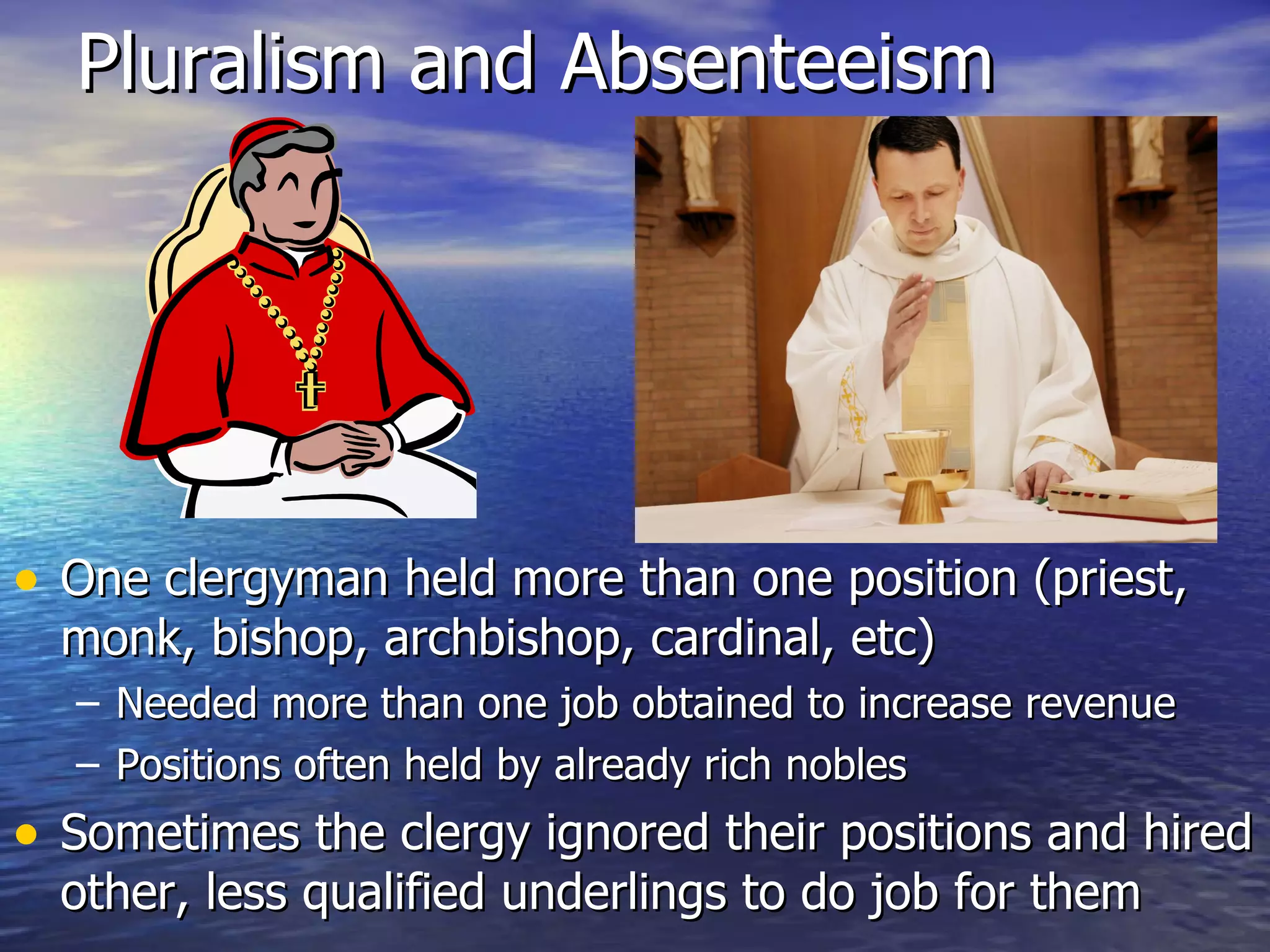 Pluralism and Absenteeism One clergyman held more than one position (priest, monk, bishop, archbishop, cardinal, etc) Needed more than one job obtained to increase revenue Positions often held by already rich nobles Sometimes the clergy ignored their positions and hired other, less qualified underlings to do job for them 