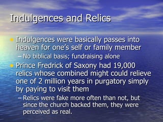 Indulgences and Relics Indulgences were basically passes into heaven for one’s self or family member No biblical basis; fundraising alone Prince Fredrick of Saxony had 19,000 relics whose combined might could relieve one of 2 million years in purgatory simply by paying to visit them Relics were fake more often than not, but since the church backed them, they were perceived as real. 