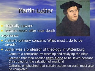 Martin Luther Originally Lawyer Became monk after near death experience Luther’s primary concern: What must I do to be saved? Luther was a professor of theology in Wittenburg Came to a conclusion by teaching and studying the Bible Believed that man needed  faith alone  to be saved because Christ died for the salvation of mankind Catholics emphasized that certain actions on earth must also be completed 