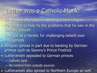 Luther was a Catholic Monk! He was not interested in starting a new religion He wanted to help fix the problems that he saw in the Catholic Church Cast out as a heretic for challenging beliefs over indulgences Religion spread in part due to backing by German princes such as Saxony’s Prince Fredrick Lutheranism appealed to German princes Catholic land No control from outside sources Lutheranism also spread to Northern Europe as well 