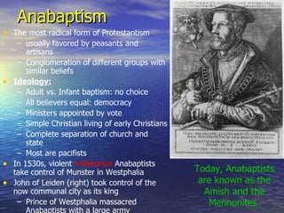 Anabaptism The most radical form of Protestantism usually favored by peasants and artisans Conglomeration of different groups with similar beliefs Ideology: Adult vs. Infant baptism: no choice All believers equal: democracy Ministers appointed by vote Simple Christian living of early Christians Complete separation of church and state Most are pacifists In 1530s, violent  millenarian  Anabaptists take control of Munster in Westphalia John of Leiden (right) took control of the now communal city as its king Prince of Westphalia massacred Anabaptists with a large army Today, Anabaptists are known as the Amish and the Mennonites  