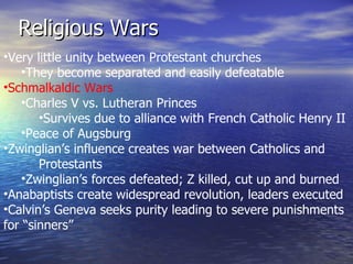 Religious Wars Very little unity between Protestant churches They become separated and easily defeatable Schmalkaldic Wars Charles V vs. Lutheran Princes Survives due to alliance with French Catholic Henry II Peace of Augsburg Zwinglian’s influence creates war between Catholics and  Protestants Zwinglian’s forces defeated; Z killed, cut up and burned Anabaptists create widespread revolution, leaders executed Calvin’s Geneva seeks purity leading to severe punishments for “sinners” 