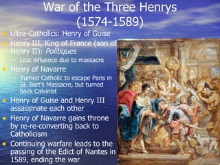 War of the Three Henrys (1574-1589) Ultra-Catholics: Henry of Guise Henry III, King of France (son of Henry II):  Politiques Lost influence due to massacre Henry of Navarre Turned Catholic to escape Paris in St. Bart’s Massacre, but turned back Calvinist Henry of Guise and Henry III assassinate each other Henry of Navarre gains throne by re-re-converting back to Catholicism Continuing warfare leads to the passing of the Edict of Nantes in 1589, ending the war 