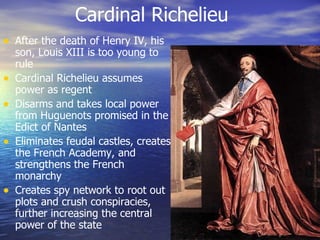 Cardinal Richelieu After the death of Henry IV, his son, Louis XIII is too young to rule Cardinal Richelieu assumes power as regent Disarms and takes local power from Huguenots promised in the Edict of Nantes Eliminates feudal castles, creates the French Academy, and strengthens the French monarchy Creates spy network to root out plots and crush conspiracies, further increasing the central power of the state 