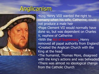 Anglicanism King Henry VIII wanted the right to remarry when his wife, Catherine, could not produce a male heir Pope Clement VII would normally have done so, but was dependent on Charles V, nephew of Catherine With the  Act of Supremacy , Henry removed all papal authority from England Created the Anglican Church with the King at the head The humanist, Thomas More, disagreed with the king’s actions and was beheaded There was almost no ideological change from the Catholic Church 