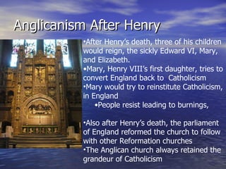 Anglicanism After Henry After Henry’s death, three of his children would reign, the sickly Edward VI, Mary, and Elizabeth. Mary, Henry VIII’s first daughter, tries to convert England back to  Catholicism Mary would try to reinstitute Catholicism, in England People resist leading to burnings, murders, and vodka drinks Also after Henry’s death, the parliament of England reformed the church to follow with other Reformation churches The Anglican church always retained the grandeur of Catholicism 
