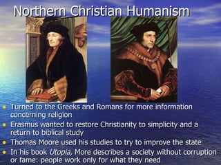 Northern Christian Humanism Turned to the Greeks and Romans for more information concerning religion Erasmus wanted to restore Christianity to simplicity and a return to biblical study Thomas Moore used his studies to try to improve the state In his book  Utopia,  More describes a society without corruption or fame: people work only for what they need 