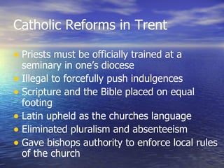 Catholic Reforms in Trent Priests must be officially trained at a seminary in one’s diocese Illegal to forcefully push indulgences Scripture and the Bible placed on equal footing Latin upheld as the churches language Eliminated pluralism and absenteeism Gave bishops authority to enforce local rules of the church 