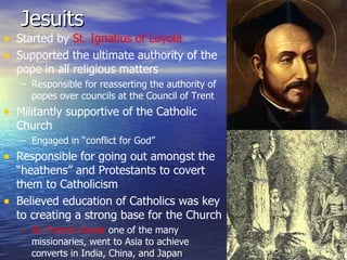Jesuits Started by  St. Ignatius of Loyola Supported the ultimate authority of the pope in all religious matters Responsible for reasserting the authority of popes over councils at the Council of Trent Militantly supportive of the Catholic Church Engaged in “conflict for God” Responsible for going out amongst the “heathens” and Protestants to covert them to Catholicism Believed education of Catholics was key to creating a strong base for the Church St. Francis Xavier  one of the many missionaries, went to Asia to achieve converts in India, China, and Japan 