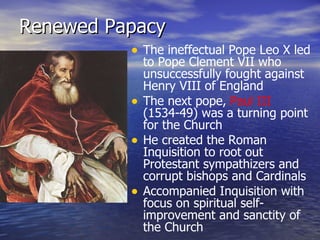 Renewed Papacy The ineffectual Pope Leo X led to Pope Clement VII who unsuccessfully fought against Henry VIII of England The next pope,  Paul III  (1534-49) was a turning point for the Church He created the Roman Inquisition to root out Protestant sympathizers and corrupt bishops and Cardinals Accompanied Inquisition with focus on spiritual self-improvement and sanctity of the Church 
