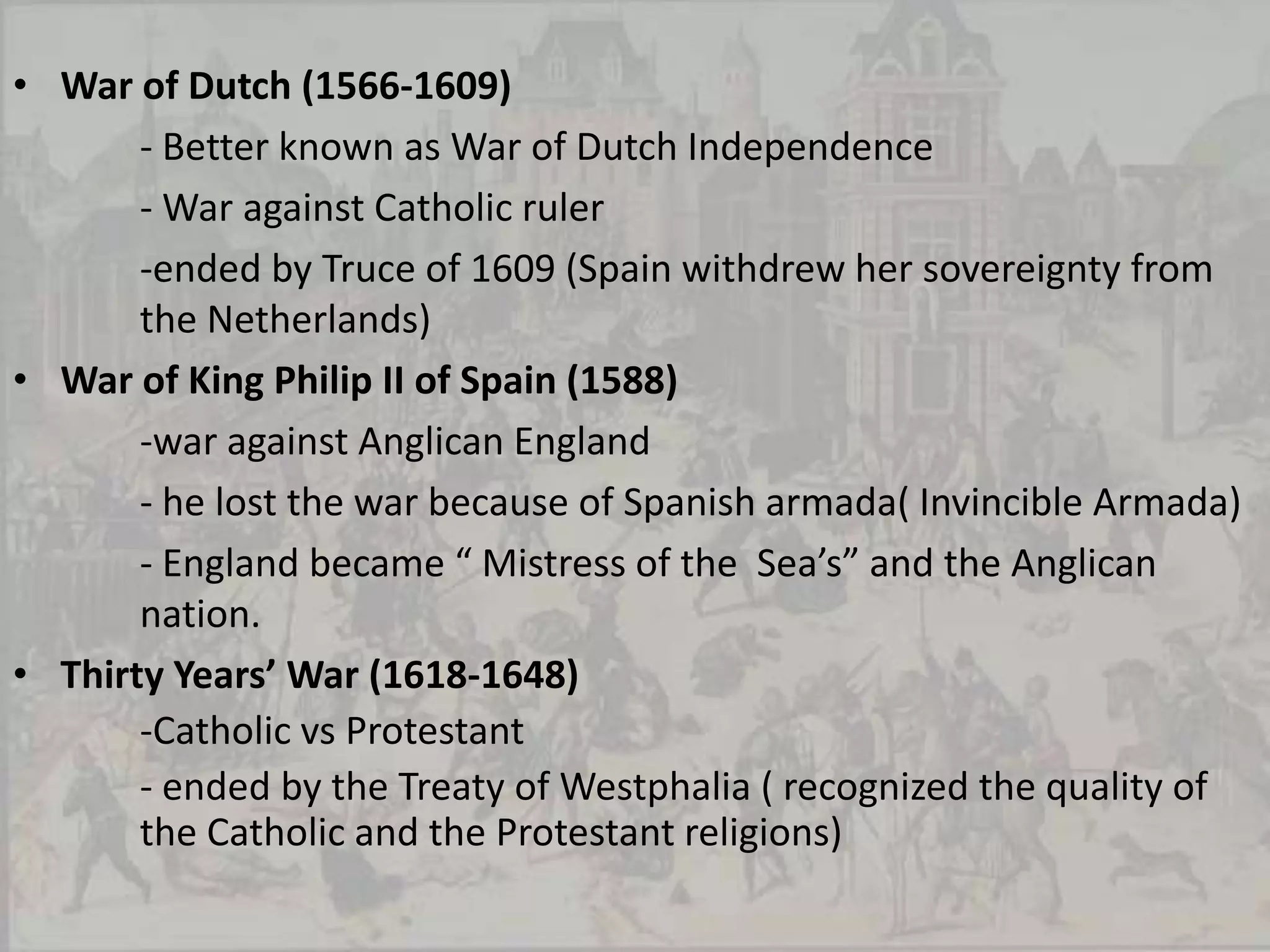 Religious Wars:Catholics vs. ProtestantSclumalkaldic War (1547-1555)		-headed by Archduke Ferdinand		- war against Catholic League		-end up with the Treaty Augsburg(permitted LuheransProtestanism to exit Germany)Huguenot Wars (1562-1598)- War against catholic monarchs, King Francis II, Charles IX, and Henry III		-ended by Henry IV granted freedom to Huguenots 	in religious worship