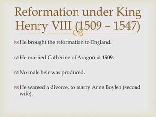 
 He brought the reformation to England.
 He married Catherine of Aragon in 1509.
 No male heir was produced.
 He wanted a divorce, to marry Anne Boylen (second
wife).
Reformation under King
Henry VIII (1509 – 1547)
 