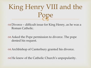 
 Divorce – difficult issue for King Henry, as he was a
Roman Catholic.
 Asked the Pope permission to divorce. The pope
denied his request.
 Archbishop of Canterbury granted his divorce.
 He knew of the Catholic Church’s unpopularity.
King Henry VIII and the
Pope
 
