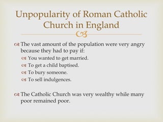 
 The vast amount of the population were very angry
because they had to pay if:
 You wanted to get married.
 To get a child baptised.
 To bury someone.
 To sell indulgences.
 The Catholic Church was very wealthy while many
poor remained poor.
Unpopularity of Roman Catholic
Church in England
 