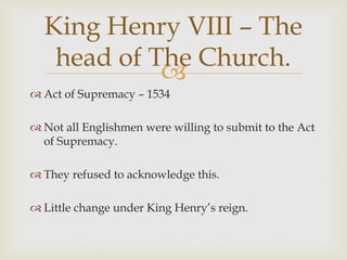 
 Act of Supremacy – 1534
 Not all Englishmen were willing to submit to the Act
of Supremacy.
 They refused to acknowledge this.
 Little change under King Henry’s reign.
King Henry VIII – The
head of The Church.
 