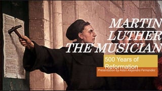 MARTIN
LUTHER
THE MUSICIAN
Presentation by Adan Alejandro Fernandez
500 Years of
Reformation
 