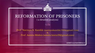 REFORMATION OF PRISONERS
( a detailed analysis)
-:By
Prof. Navinya N. Kamble (navinyakamble1999@gmail.com)
&
Prof. Asmita Mishra (asmita.lawm59@gmail.com)
ASMITA & NAVINYA ©
 