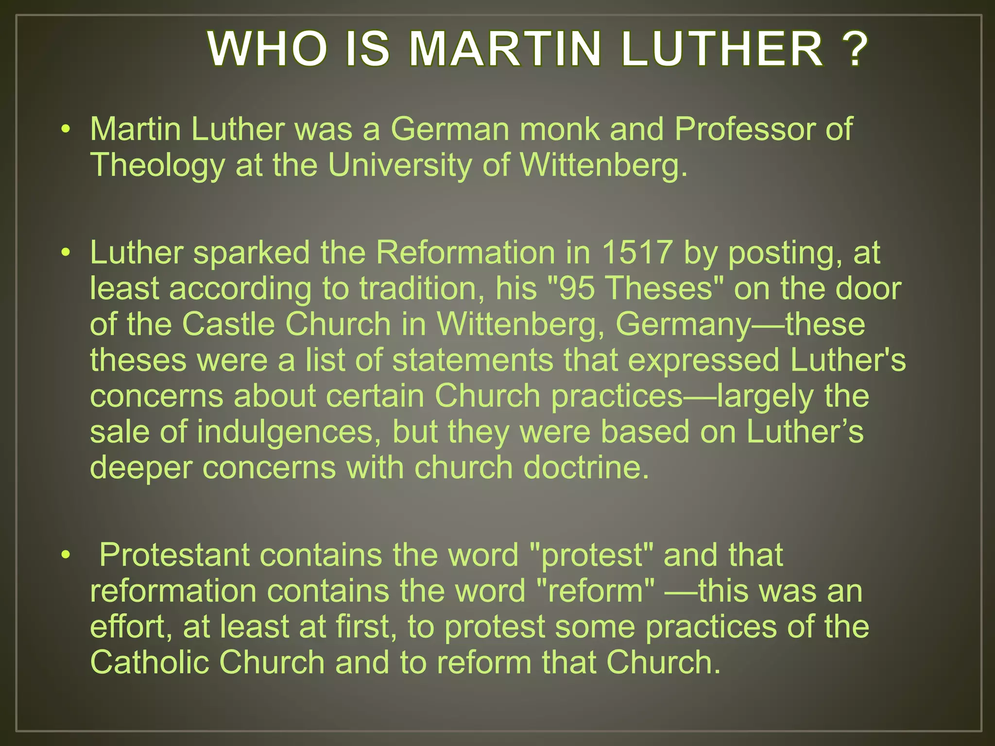 • Martin Luther was a German monk and Professor of
Theology at the University of Wittenberg.
• Luther sparked the Reformation in 1517 by posting, at
least according to tradition, his "95 Theses" on the door
of the Castle Church in Wittenberg, Germany—these
theses were a list of statements that expressed Luther's
concerns about certain Church practices—largely the
sale of indulgences, but they were based on Luther’s
deeper concerns with church doctrine.
• Protestant contains the word "protest" and that
reformation contains the word "reform" —this was an
effort, at least at first, to protest some practices of the
Catholic Church and to reform that Church.
 