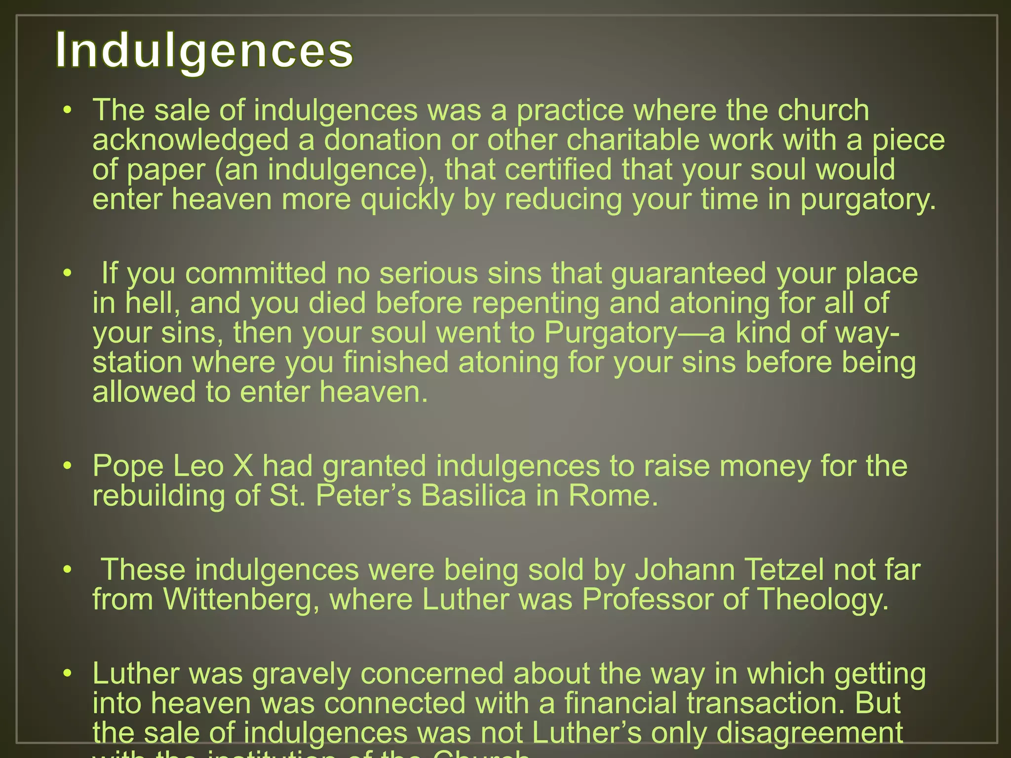 • The sale of indulgences was a practice where the church
acknowledged a donation or other charitable work with a piece
of paper (an indulgence), that certified that your soul would
enter heaven more quickly by reducing your time in purgatory.
• If you committed no serious sins that guaranteed your place
in hell, and you died before repenting and atoning for all of
your sins, then your soul went to Purgatory—a kind of way-
station where you finished atoning for your sins before being
allowed to enter heaven.
• Pope Leo X had granted indulgences to raise money for the
rebuilding of St. Peter’s Basilica in Rome.
• These indulgences were being sold by Johann Tetzel not far
from Wittenberg, where Luther was Professor of Theology.
• Luther was gravely concerned about the way in which getting
into heaven was connected with a financial transaction. But
the sale of indulgences was not Luther’s only disagreement
 