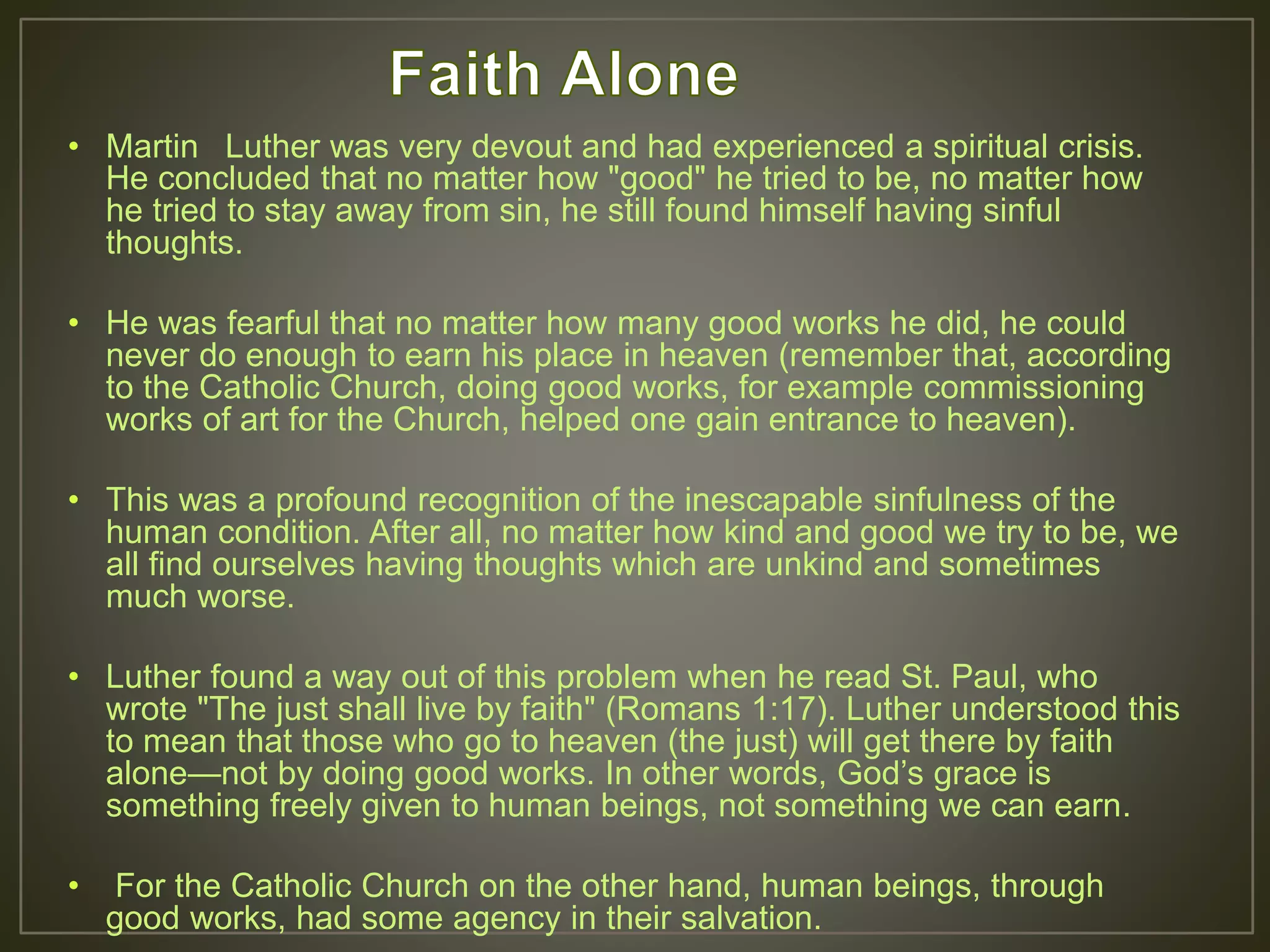 • Martin Luther was very devout and had experienced a spiritual crisis.
He concluded that no matter how "good" he tried to be, no matter how
he tried to stay away from sin, he still found himself having sinful
thoughts.
• He was fearful that no matter how many good works he did, he could
never do enough to earn his place in heaven (remember that, according
to the Catholic Church, doing good works, for example commissioning
works of art for the Church, helped one gain entrance to heaven).
• This was a profound recognition of the inescapable sinfulness of the
human condition. After all, no matter how kind and good we try to be, we
all find ourselves having thoughts which are unkind and sometimes
much worse.
• Luther found a way out of this problem when he read St. Paul, who
wrote "The just shall live by faith" (Romans 1:17). Luther understood this
to mean that those who go to heaven (the just) will get there by faith
alone—not by doing good works. In other words, God’s grace is
something freely given to human beings, not something we can earn.
• For the Catholic Church on the other hand, human beings, through
good works, had some agency in their salvation.
 